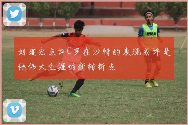 刘建宏点评C罗在沙特的表现或许是他伟大生涯的新转折点