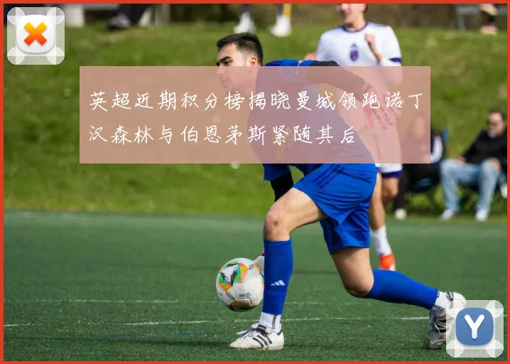 英超近期积分榜揭晓曼城领跑诺丁汉森林与伯恩茅斯紧随其后