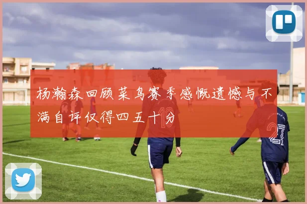 杨瀚森回顾菜鸟赛季感慨遗憾与不满自评仅得四五十分