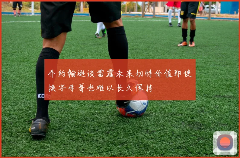 乔约翰逊谈雷霆未来切特价值即使换字母哥也难以长久保持