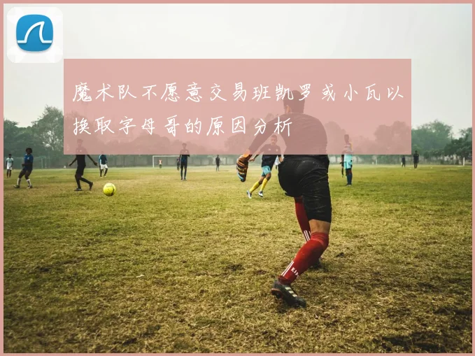 魔术队不愿意交易班凯罗或小瓦以换取字母哥的原因分析