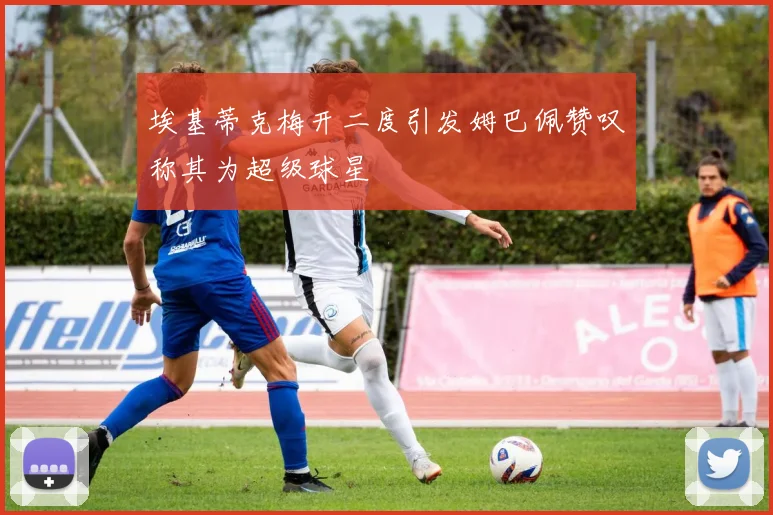 埃基蒂克梅开二度引发姆巴佩赞叹称其为超级球星