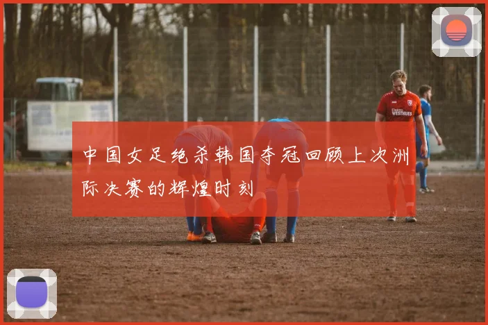 中国女足绝杀韩国夺冠回顾上次洲际决赛的辉煌时刻
