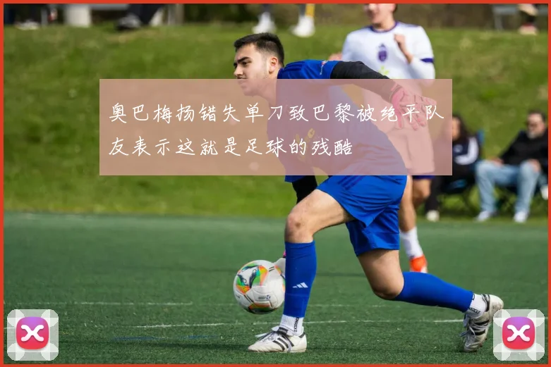 奥巴梅扬错失单刀致巴黎被绝平队友表示这就是足球的残酷