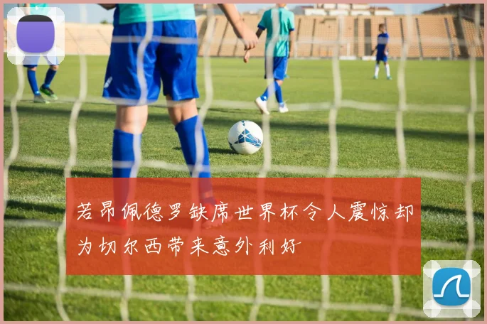 若昂佩德罗缺席世界杯令人震惊却为切尔西带来意外利好